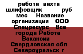 работа. вахта. шлифовщик. 50 000 руб./мес. › Название организации ­ ООО Спецресурс - Все города Работа » Вакансии   . Свердловская обл.,Североуральск г.